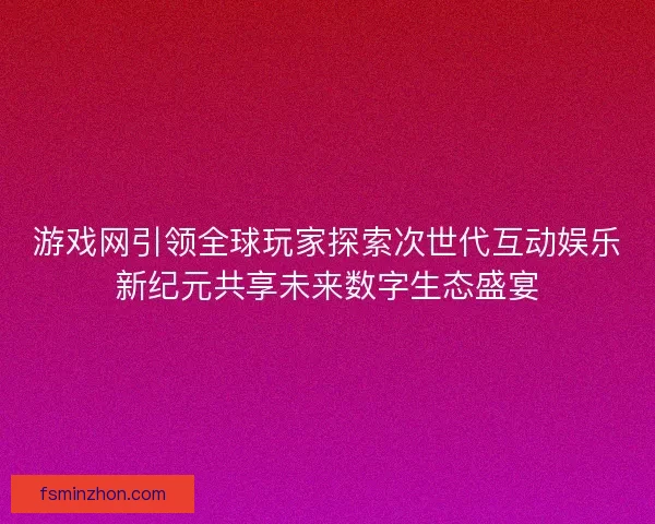 游戏网引领全球玩家探索次世代互动娱乐新纪元共享未来数字生态盛宴