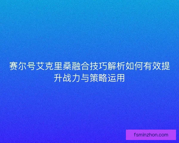 赛尔号艾克里桑融合技巧解析如何有效提升战力与策略运用