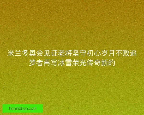 米兰冬奥会见证老将坚守初心岁月不败追梦者再写冰雪荣光传奇新的